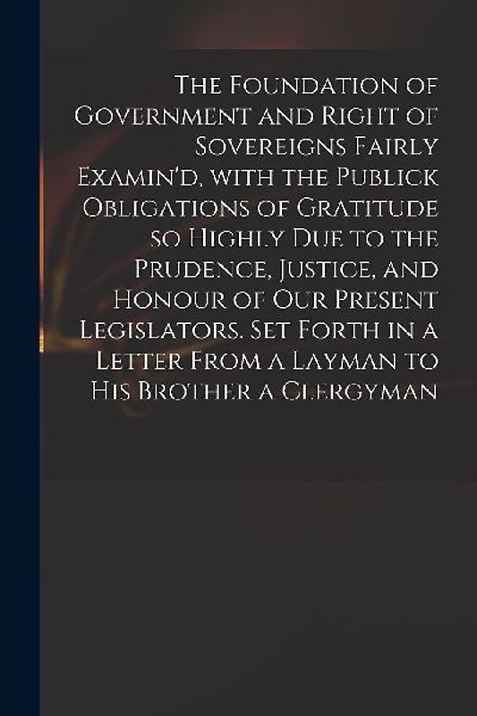 The Foundation of Government and Right of Sovereigns Fairly Examin'd, With the Publick Obligations of Gratitude so Highly Due to the Prudence, Justice