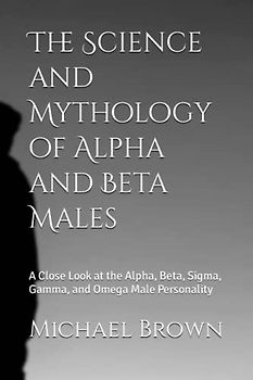 The Science and Mythology of Alpha and Beta Males: A Close Look at the Alpha, Beta, Sigma, Gamma, and Omega Male Personality