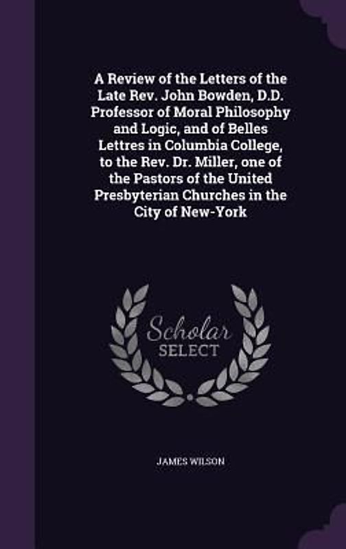 A Review of the Letters of the Late Rev. John Bowden, D.D. Professor of Moral Philosophy and Logic, and of Belles Lettres in Columbia College, to the Rev. Dr. Miller, one of the Pastors of the United Presbyterian Churches in the City of New-York