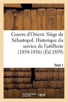 Guerre d'Orient. Siège de Sébastopol. Historique Du Service de l'Artillerie (1854-1856). Tome 1