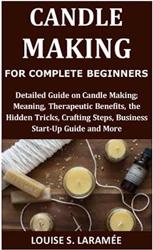 Candle Making for Complete Beginners: Detailed Guide on Candle Making; Meaning, Therapeutic Benefits, the Hidden Tricks, Crafting Steps, Business Start-Up Guide and More