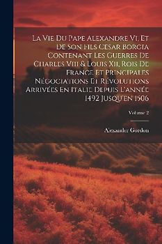 La Vie Du Pape Alexandre Vi, Et De Son Fils Cesar Borgia Contenant Les Guerres De Charles Viii & Louis Xii, Rois De France Et Principales Négociations