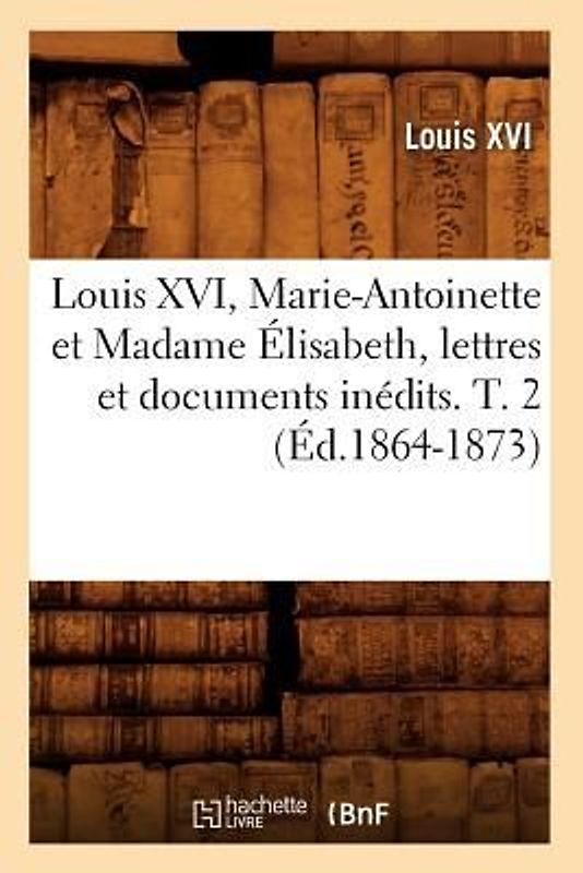 Louis XVI, Marie-Antoinette Et Madame Élisabeth, Lettres Et Documents Inédits. T. 2 (Éd.1864-1873)