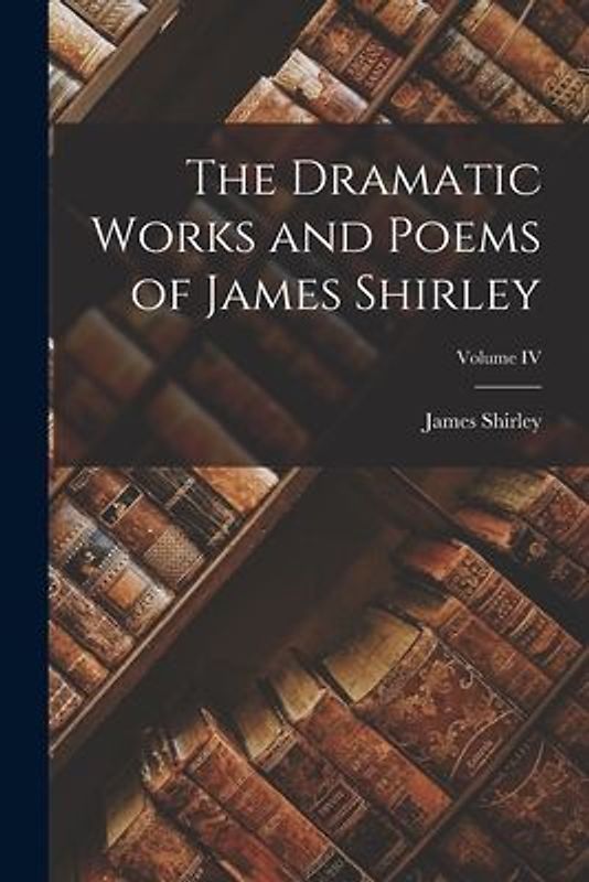 The Dramatic Works and Poems of James Shirley; Volume IV