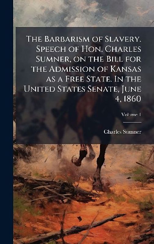 The Barbarism of Slavery. Speech of Hon. Charles Sumner, on the Bill for the Admission of Kansas as a Free State. In the United States Senate, June 4, 1860