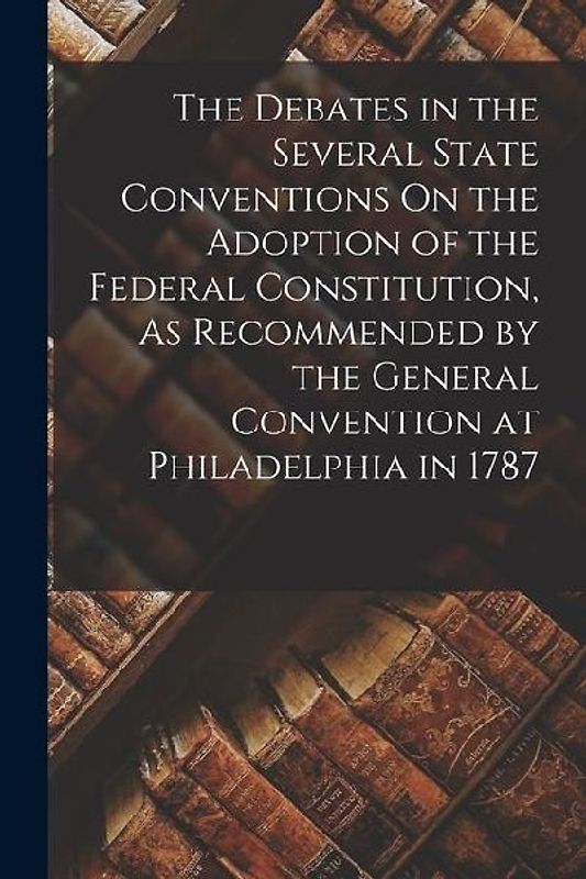 The Debates in the Several State Conventions On the Adoption of the Federal Constitution, As Recommended by the General Convention at Philadelphia in