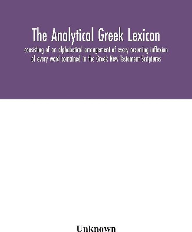 The Analytical Greek Lexicon; Consisting Of An Alphabetical Arrangement Of Every Occurring Inflexion Of Every Word Contained In The Greek New Testament Scriptures, With A Grammatical Analysis Of Each Word, And Lexicographical Illustration Of The Meanings,