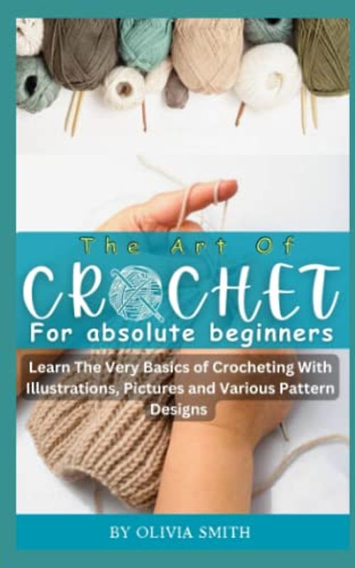 THE ART OF CROCHET FOR ABSOLUTE BEGINNERS: Learn the Very Basics of Crocheting With Illustrations, Pictures and Various Pattern Designs
