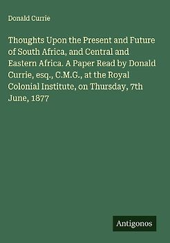 Thoughts Upon the Present and Future of South Africa, and Central and Eastern Africa. A Paper Read by Donald Currie, esq., C.M.G., at the Royal Colonial Institute, on Thursday, 7th June, 1877
