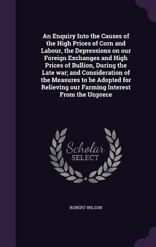 An Enquiry Into the Causes of the High Prices of Corn and Labour, the Depressions on our Foreign Exchanges and High Prices of Bullion, During the Late war; and Consideration of the Measures to be Adopted for Relieving our Farming Interest From the Unprece
