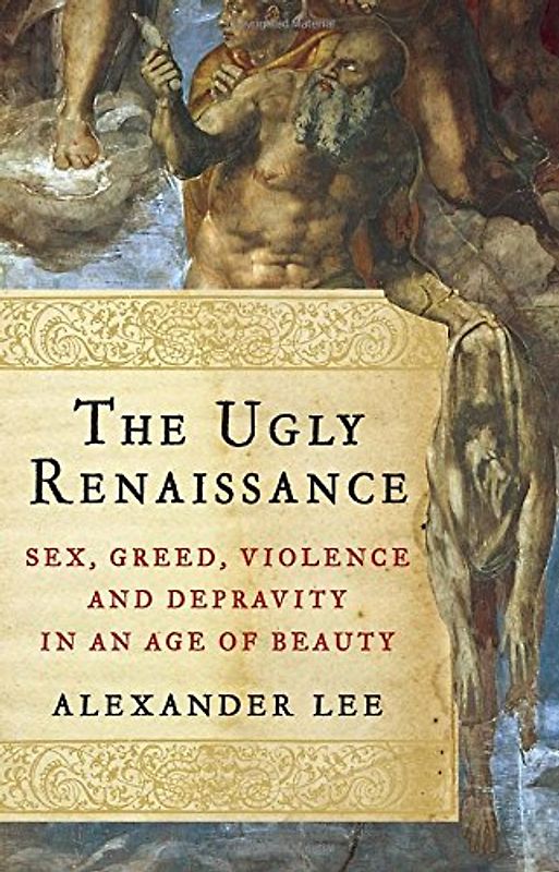 The Ugly Renaissance: Sex, Greed, Violence and Depravity in an Age of Beauty - Lee, Alexander