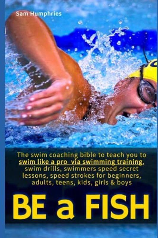 Be a Fish: The swim coaching bible to teach you to swim like a pro via swimming training, swim drills, swimmers speed secret lessons, speed strokes for beginners, adults, teens, kids, girls & boys