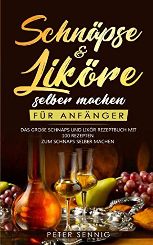 Schnäpse & Liköre selber machen für Anfänger: Das große Schnaps und Likör Rezeptbuch mit 100 Rezepten zum Schnaps selber machen