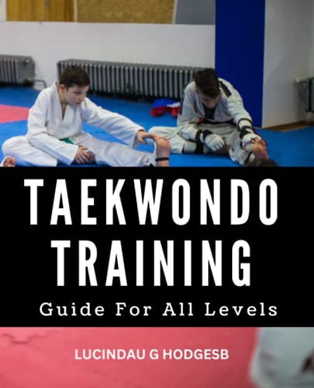 Taekwondo Training Guide For All Levels: A Complete Manual For Learning Tae Kwon Do Techniques | Tips And Strategies To Develop Your Skills And Achieve Mastery In This Popular Martial Art