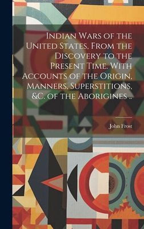Indian Wars of the United States, From the Discovery to the Present Time. With Accounts of the Origin, Manners, Superstitions, &c. of the Aborigines .