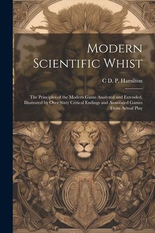 Modern Scientific Whist: The Principles of the Modern Game Analyzed and Extended, Illustrated by Over Sixty Critical Endings and Annotated Game