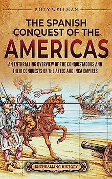 The Spanish Conquest of the Americas: An Enthralling Overview of the Conquistadors and Their Conquests of the Aztec and Inca Empires