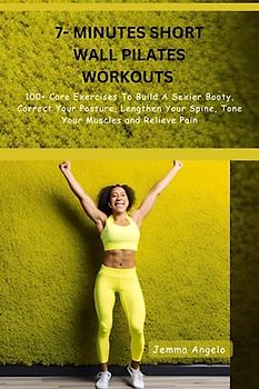 7- MINUTES SHORT WALL PILATES WORKOUTS: 100+ Core Exercises To Build A Sexier Booty, Correct Your Posture, Lengthen Your Spine, Tone Your Muscles and Relieve Pain
