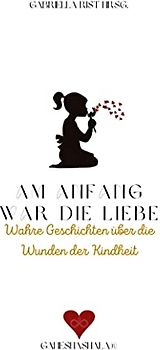 Am Anfang war die Liebe: Wahre Geschichten über die Wunden der Kindheit