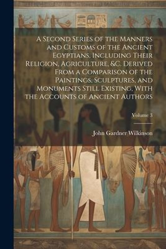 A Second Series of the Manners and Customs of the Ancient Egyptians, Including Their Religion, Agriculture, &c. Derived From a Comparison of the Paintings, Sculptures, and Monuments Still Existing, With the Accounts of Ancient Authors; Volume 3