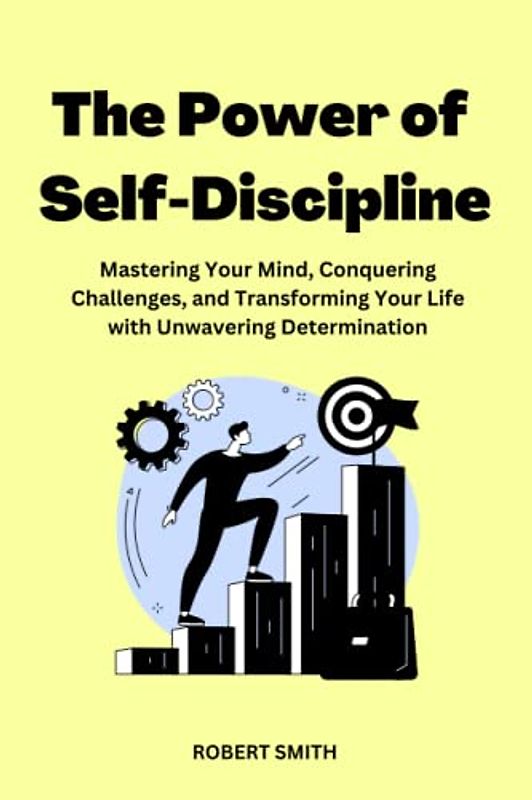 The Power of Self-Discipline: Mastering Your Mind, Conquering Challenges, and Transforming Your Life with Unwavering Determination