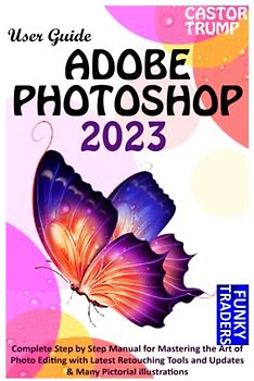 ADOBE PHOTOSHOP 2023 USER GUIDE: Complete Step by Step Manual for Mastering the Art of Photo Editing with Latest Retouching Tools and Updates & Many Pictorial illustrations