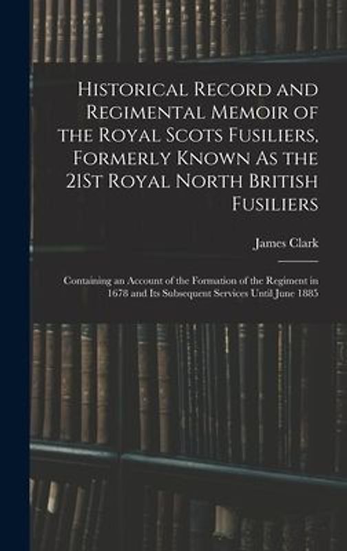 Historical Record and Regimental Memoir of the Royal Scots Fusiliers, Formerly Known As the 21St Royal North British Fusiliers: Containing an Account