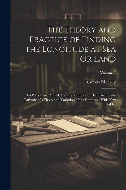 The Theory and Practice of Finding the Longitude at Sea Or Land: To Which Are Added, Various Methods of Determining the Latitude of a Place, and Varia