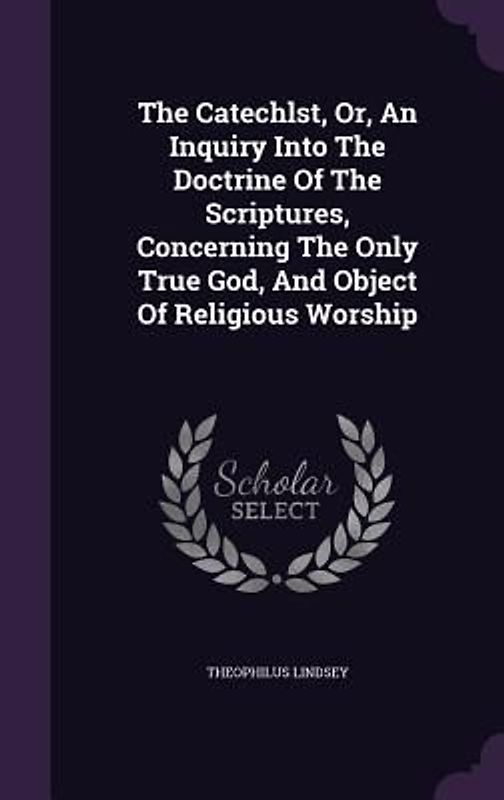 The Catechlst, Or, An Inquiry Into The Doctrine Of The Scriptures, Concerning The Only True God, And Object Of Religious Worship