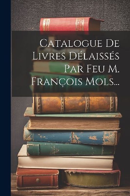 Catalogue De Livres Délaissés Par Feu M. François Mols...