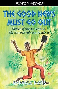 The Good News Must Go Out: True Stories of God at work in the Central African Republic (Hidden Heroes)