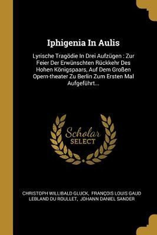 Iphigenia in Aulis: Lyrische Tragödie in Drei Aufzügen: Zur Feier Der Erwünschten Rückkehr Des Hohen Königspaars, Auf Dem Großen Opern-The