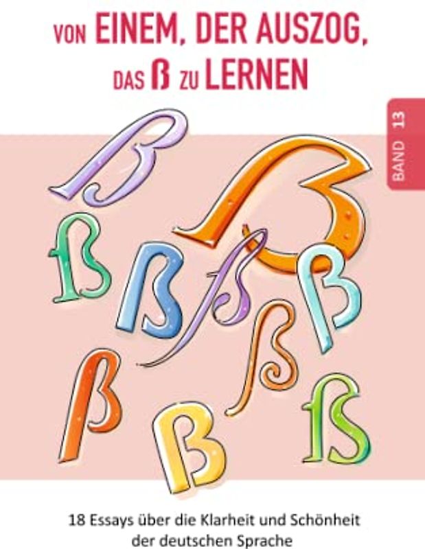 Von einem, der auszog, das ß zu lernen: Das einzigartige ß – vom Aussterben bedroht? (18 Essays über die Klarheit und Schönheit der deutschen Sprache)
