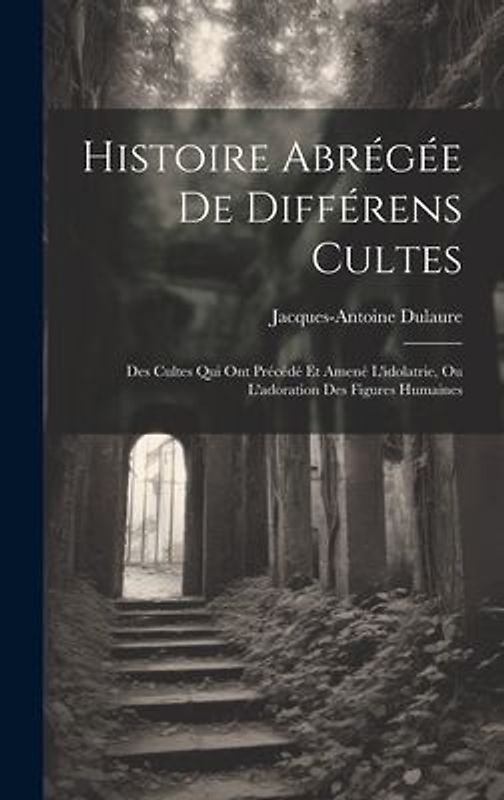 Histoire Abrégée De Différens Cultes: Des Cultes Qui Ont Précédé Et Amené L'idolatrie, Ou L'adoration Des Figures Humaines