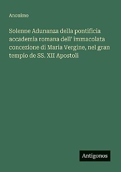 Solenne Adunanza della pontificia accademia romana dell' immacolata concezione di Maria Vergine, nel gran tempio de SS. XII Apostoli