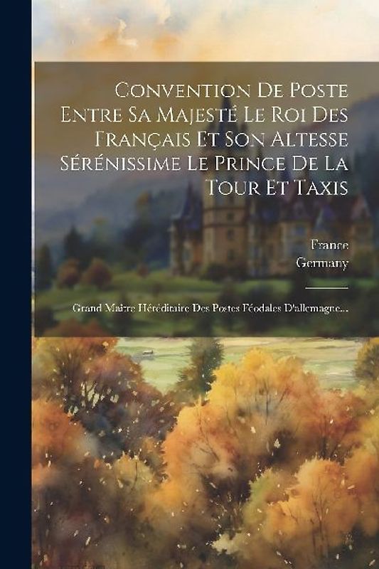 Convention De Poste Entre Sa Majesté Le Roi Des Français Et Son Altesse Sérénissime Le Prince De La Tour Et Taxis: Grand Maître Héréditaire Des Postes