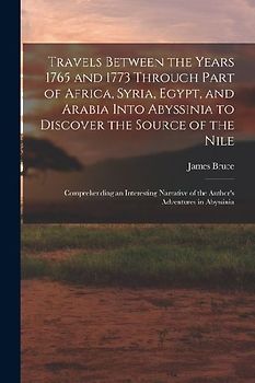 Travels Between the Years 1765 and 1773 Through Part of Africa, Syria, Egypt, and Arabia Into Abyssinia to Discover the Source of the Nile; Comprehend