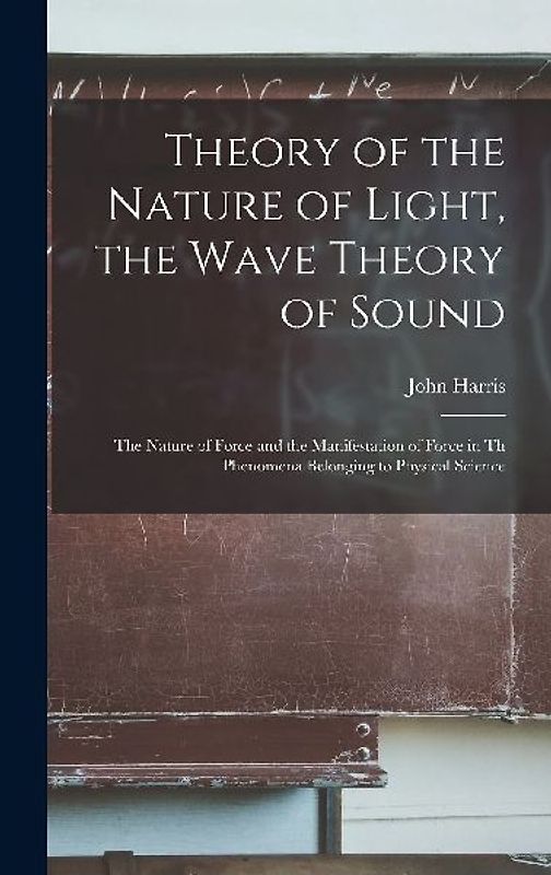 Theory of the Nature of Light, the Wave Theory of Sound [microform]: the Nature of Force and the Manifestation of Force in Th Phenomena Belonging to P
