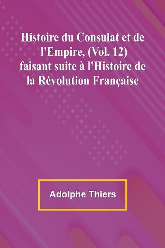 Histoire du Consulat et de l'Empire, (Vol. 12); faisant suite à l'Histoire de la Révolution Française