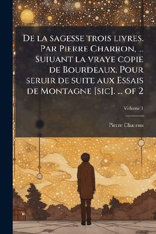 De la sagesse trois livres. Par Pierre Charron, ... Suiuant la vraye copie de Bourdeaux. Pour seruir de suite aux Essais de Montagne [sic]. ... of 2