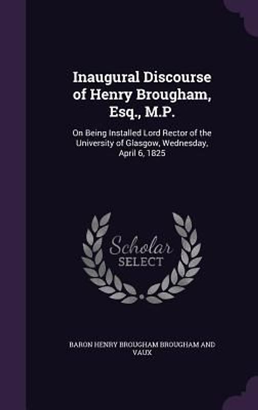 Inaugural Discourse of Henry Brougham, Esq., M.P.: On Being Installed Lord Rector of the University of Glasgow, Wednesday, April 6, 1825