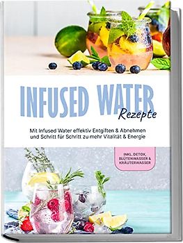 Infused Water Rezepte: Mit Infused Water effektiv Entgiften & Abnehmen und Schritt für Schritt zu mehr Vitalität & Energie - inkl. Detox, Blütenwasser & Kräuterwasser