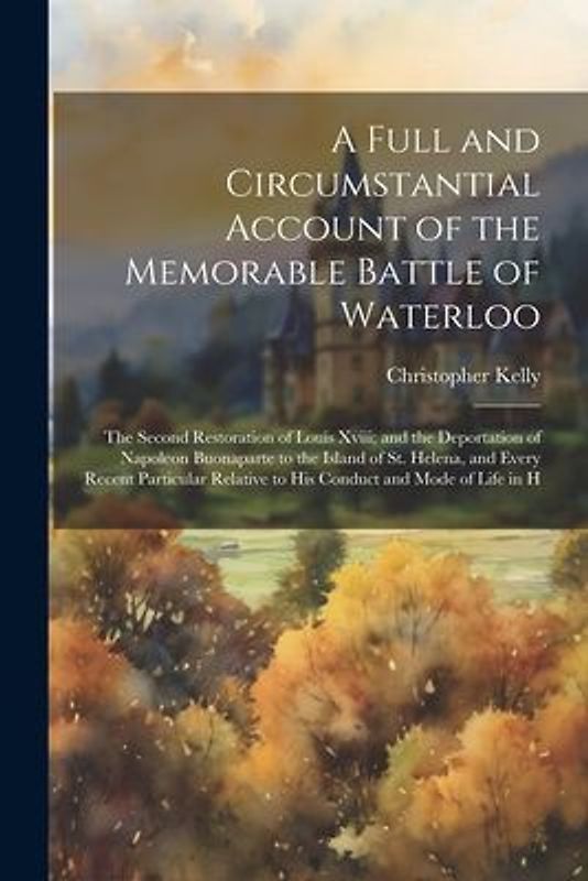 A Full and Circumstantial Account of the Memorable Battle of Waterloo: The Second Restoration of Louis Xviii; and the Deportation of Napoleon Buonapar