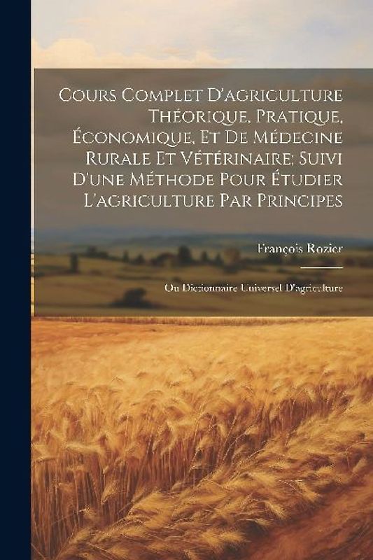 Cours Complet D'agriculture Théorique, Pratique, Économique, Et De Médecine Rurale Et Vétérinaire; Suivi D'une Méthode Pour Étudier L'agriculture Par