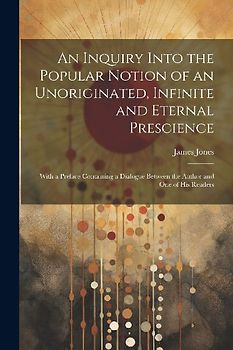 An Inquiry Into the Popular Notion of an Unoriginated, Infinite and Eternal Prescience: With a Preface Containing a Dialogue Between the Author and On