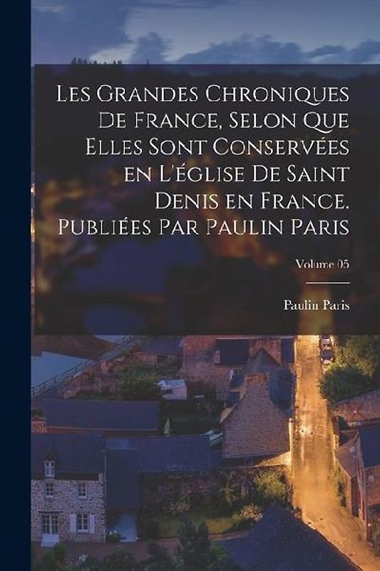 Les grandes chroniques de France, selon que elles sont conservées en l'église de Saint Denis en France. Publiées par Paulin Paris; Volume 05