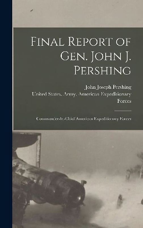 Final Report of Gen. John J. Pershing: Commander-In-Chief American Expeditionary Forces