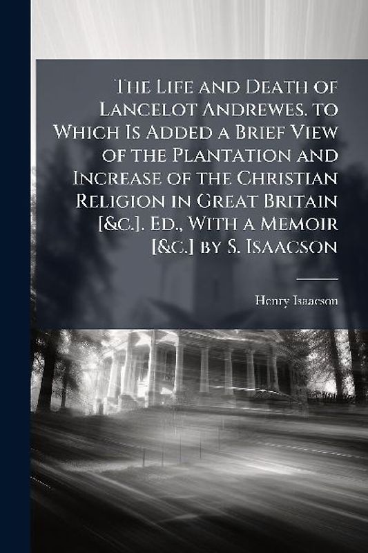 The Life and Death of Lancelot Andrewes. to Which Is Added a Brief View of the Plantation and Increase of the Christian Religion in Great Britain [&c.]. Ed., With a Memoir [&c.] by S. Isaacson