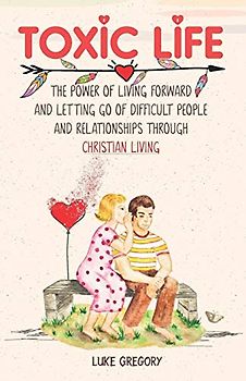 Toxic Life: The Power of Living Forward and Letting Go of Difficult People and Relationships Through Christian Living