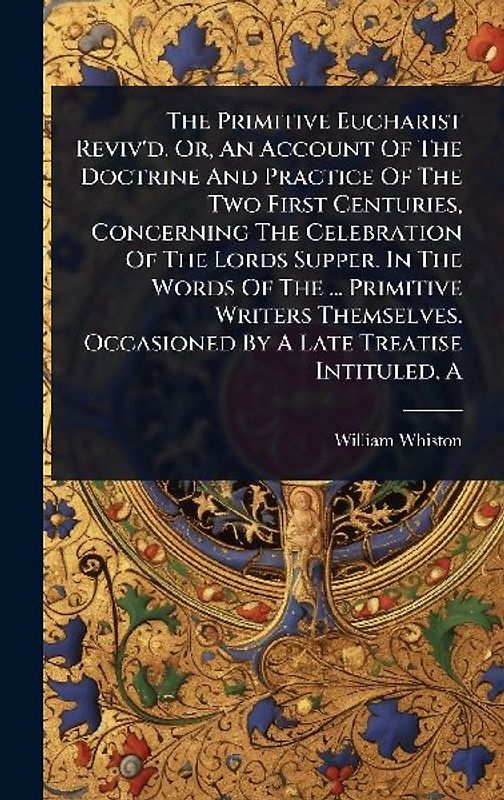 The Primitive Eucharist Reviv'd. Or, An Account Of The Doctrine And Practice Of The Two First Centuries, Concerning The Celebration Of The Lords Supper. In The Words Of The ... Primitive Writers Themselves. Occasioned By A Late Treatise Intituled, A